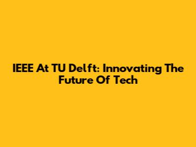 IEEE At TU Delft: Innovating The Future Of Tech