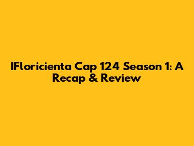 IFloricienta Cap 124 Season 1: A Recap & Review
