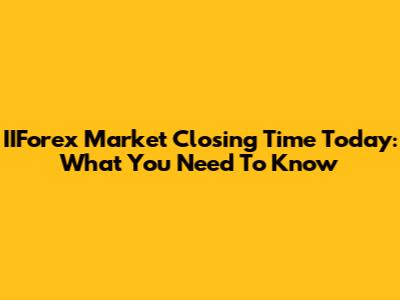 IIForex Market Closing Time Today: What You Need To Know