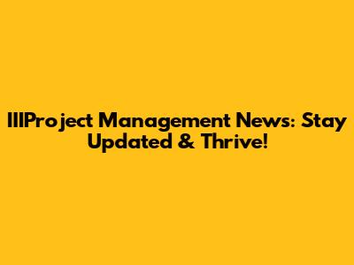 IIIProject Management News: Stay Updated & Thrive!