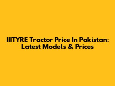 IIITYRE Tractor Price In Pakistan: Latest Models & Prices