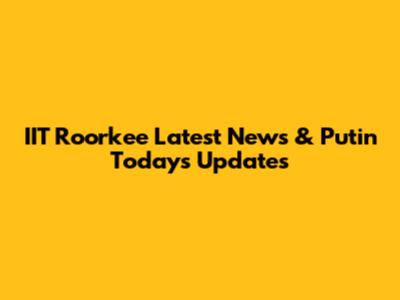 IIT Roorkee Latest News & Putin Today's Updates