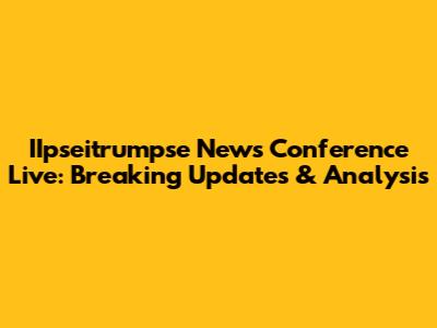 IIpseitrumpse News Conference Live: Breaking Updates & Analysis