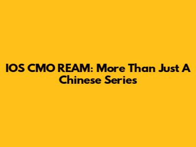 IOS CMO REAM: More Than Just A Chinese Series