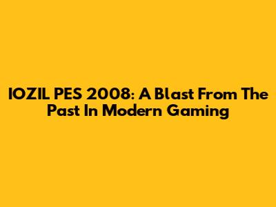 IOZIL PES 2008: A Blast From The Past In Modern Gaming
