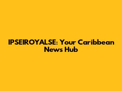 IPSEIROYALSE: Your Caribbean News Hub