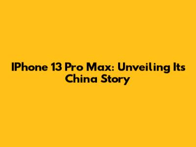 IPhone 13 Pro Max: Unveiling Its China Story