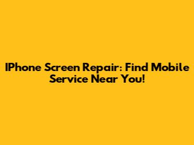 IPhone Screen Repair: Find Mobile Service Near You!