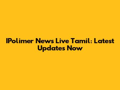 IPolimer News Live Tamil: Latest Updates Now