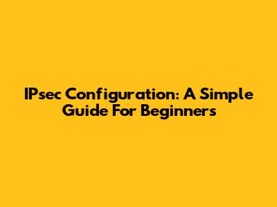 IPsec Configuration: A Simple Guide For Beginners