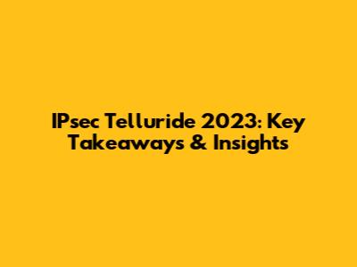 IPsec Telluride 2023: Key Takeaways & Insights