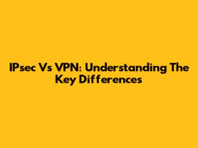 IPsec Vs VPN: Understanding The Key Differences