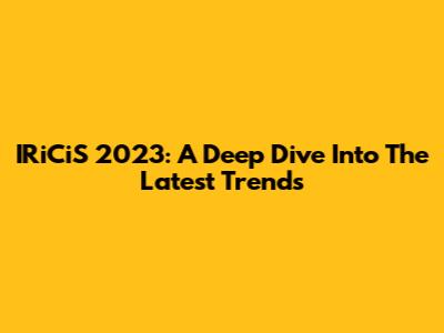 IRiCiS 2023: A Deep Dive Into The Latest Trends
