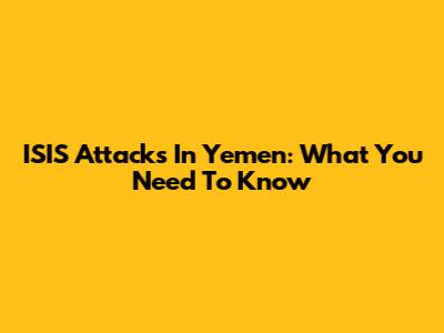ISIS Attacks In Yemen: What You Need To Know