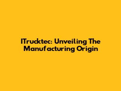 ITrucktec: Unveiling The Manufacturing Origin