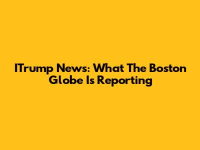 ITrump News: What The Boston Globe Is Reporting