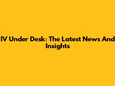 IV Under Desk: The Latest News And Insights