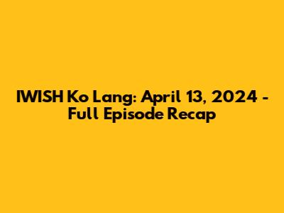 IWISH Ko Lang: April 13, 2024 - Full Episode Recap