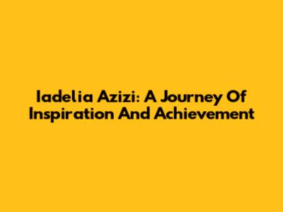 Iadelia Azizi: A Journey Of Inspiration And Achievement