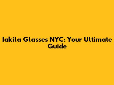 Iakila Glasses NYC: Your Ultimate Guide