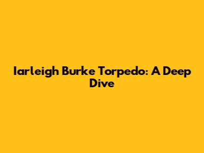Iarleigh Burke Torpedo: A Deep Dive