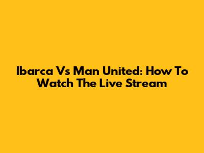 Ibarca Vs Man United: How To Watch The Live Stream