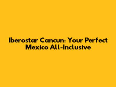Iberostar Cancun: Your Perfect Mexico All-Inclusive