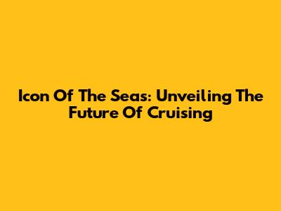 Icon Of The Seas: Unveiling The Future Of Cruising
