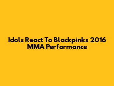 Idols React To Blackpink's 2016 MMA Performance