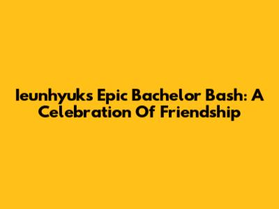 Ieunhyuk's Epic Bachelor Bash: A Celebration Of Friendship