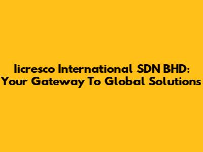 Iicresco International SDN BHD: Your Gateway To Global Solutions