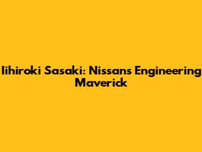 Iihiroki Sasaki: Nissan's Engineering Maverick
