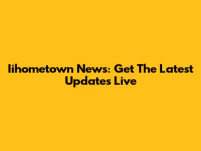 Iihometown News: Get The Latest Updates Live