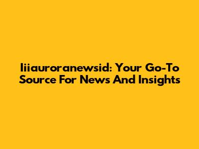 Iiiauroranewsid: Your Go-To Source For News And Insights