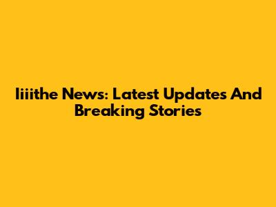 Iiiithe News: Latest Updates And Breaking Stories