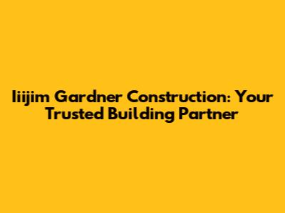 Iiijim Gardner Construction: Your Trusted Building Partner