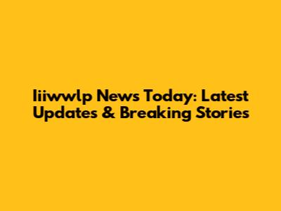 Iiiwwlp News Today: Latest Updates & Breaking Stories