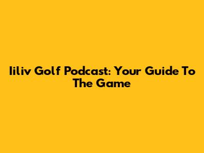 Iiliv Golf Podcast: Your Guide To The Game
