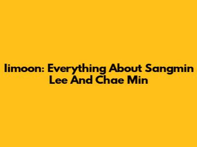 Iimoon: Everything About Sangmin Lee And Chae Min