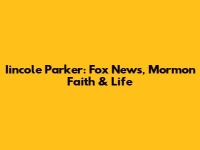 Iincole Parker: Fox News, Mormon Faith & Life