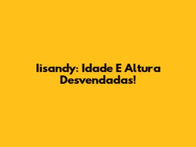 Iisandy: Idade E Altura Desvendadas!