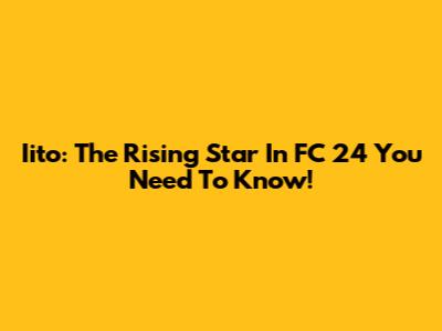 Iito: The Rising Star In FC 24 You Need To Know!