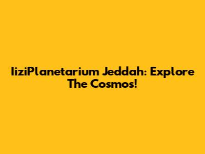 IiziPlanetarium Jeddah: Explore The Cosmos!