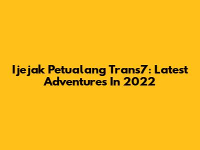 Ijejak Petualang Trans7: Latest Adventures In 2022