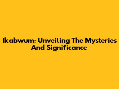 Ikabwum: Unveiling The Mysteries And Significance