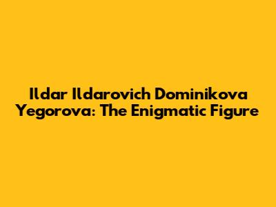 Ildar Ildarovich Dominikova Yegorova: The Enigmatic Figure