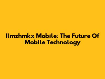 Ilmzhmkx Mobile: The Future Of Mobile Technology