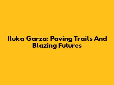 Iluka Garza: Paving Trails And Blazing Futures