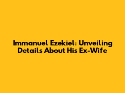 Immanuel Ezekiel: Unveiling Details About His Ex-Wife