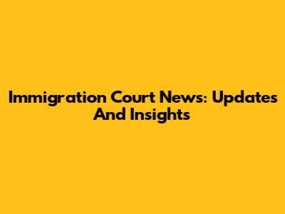 Immigration Court News: Updates And Insights